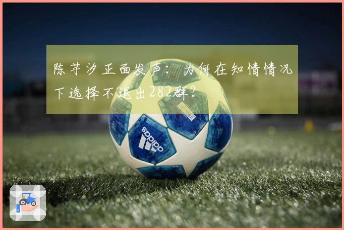 陈芋汐正面发声：为何在知情情况下选择不退出282群？