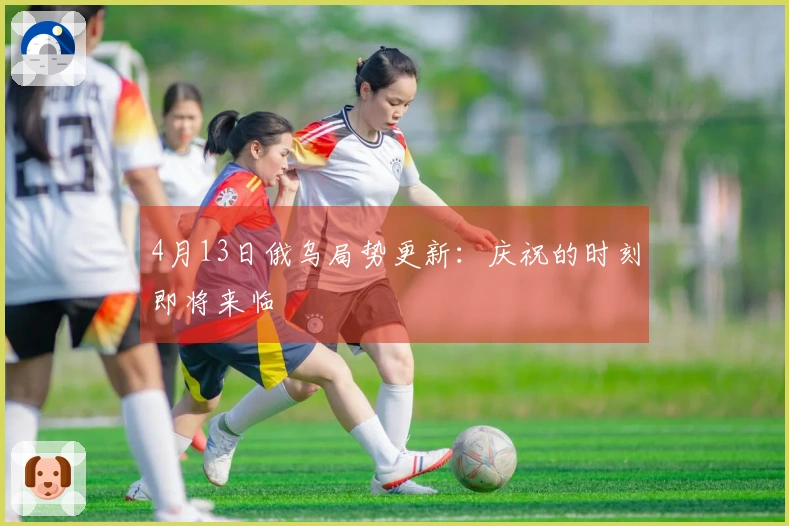 4月13日俄乌局势更新：庆祝的时刻即将来临