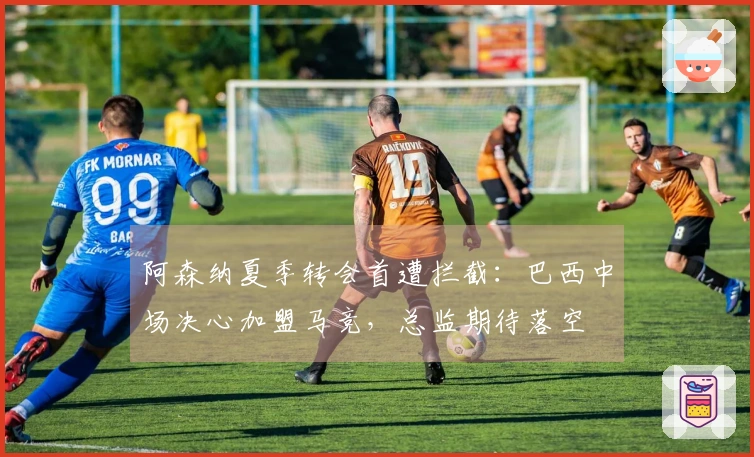 阿森纳夏季转会首遭拦截：巴西中场决心加盟马竞，总监期待落空