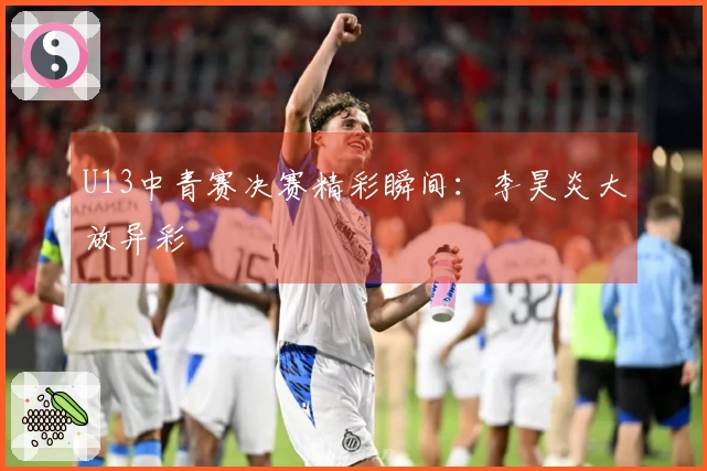 U13中青赛决赛精彩瞬间：李昊炎大放异彩