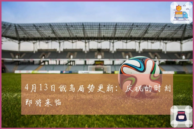 4月13日俄乌局势更新：庆祝的时刻即将来临